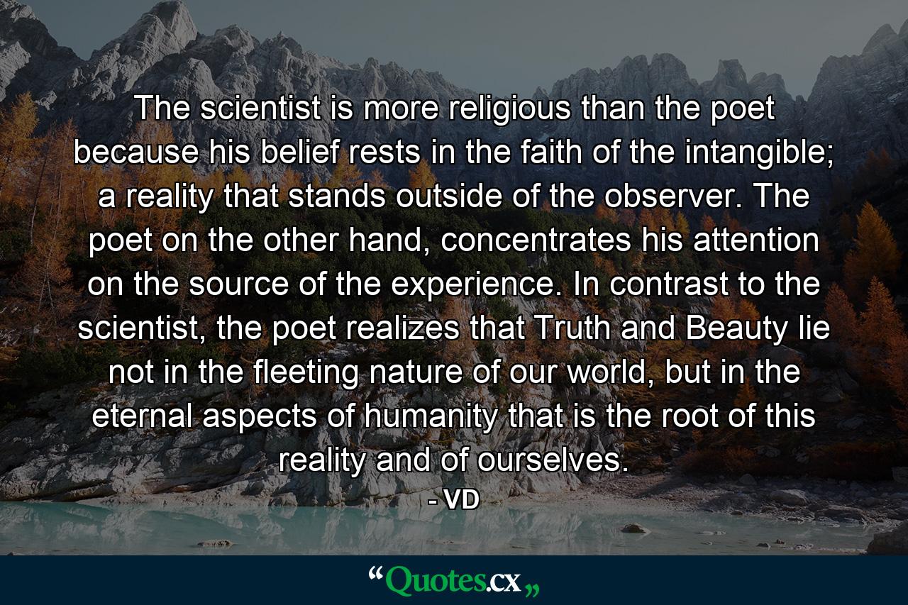 The scientist is more religious than the poet because his belief rests in the faith of the intangible; a reality that stands outside of the observer. The poet on the other hand, concentrates his attention on the source of the experience. In contrast to the scientist, the poet realizes that Truth and Beauty lie not in the fleeting nature of our world, but in the eternal aspects of humanity that is the root of this reality and of ourselves. - Quote by VD