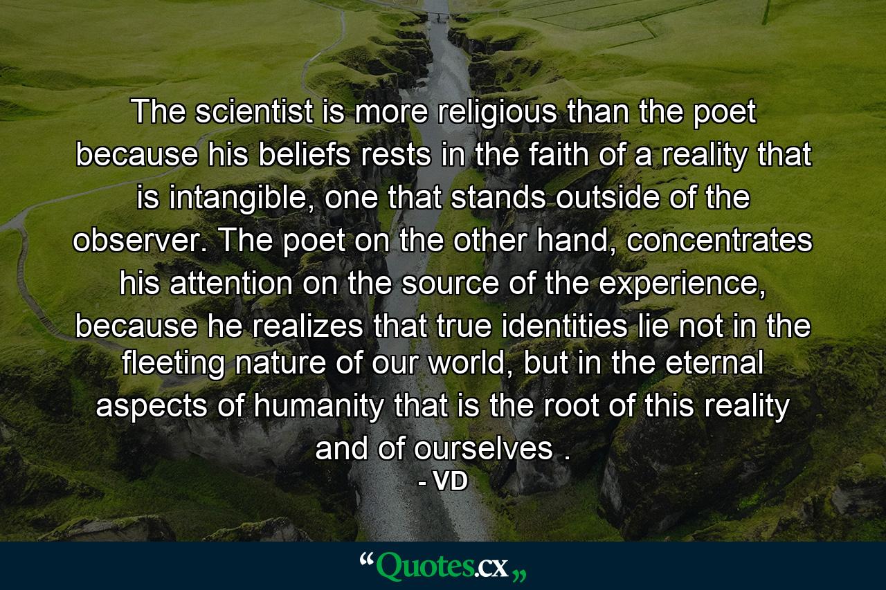 The scientist is more religious than the poet because his beliefs rests in the faith of a reality that is intangible, one that stands outside of the observer. The poet on the other hand, concentrates his attention on the source of the experience, because he realizes that true identities lie not in the fleeting nature of our world, but in the eternal aspects of humanity that is the root of this reality and of ourselves . - Quote by VD