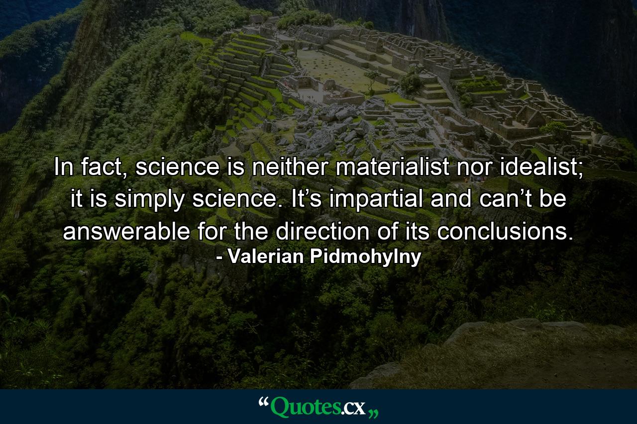 In fact, science is neither materialist nor idealist; it is simply science. It’s impartial and can’t be answerable for the direction of its conclusions. - Quote by Valerian Pidmohylny