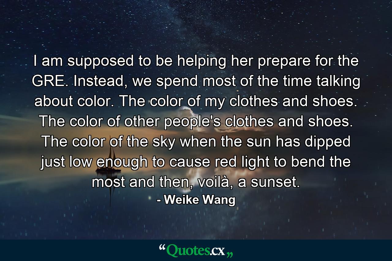 I am supposed to be helping her prepare for the GRE. Instead, we spend most of the time talking about color. The color of my clothes and shoes. The color of other people's clothes and shoes. The color of the sky when the sun has dipped just low enough to cause red light to bend the most and then, voilà, a sunset. - Quote by Weike Wang