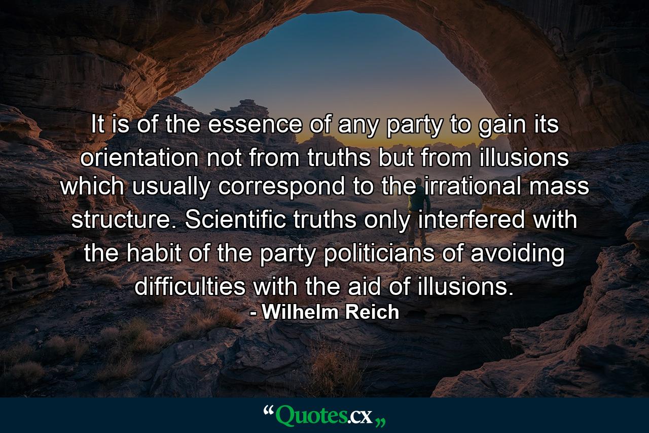 It is of the essence of any party to gain its orientation not from truths but from illusions which usually correspond to the irrational mass structure. Scientific truths only interfered with the habit of the party politicians of avoiding difficulties with the aid of illusions. - Quote by Wilhelm Reich