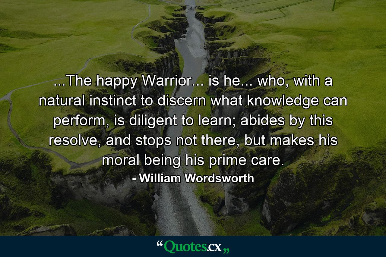 ...The happy Warrior... is he... who, with a natural instinct to discern what knowledge can perform, is diligent to learn; abides by this resolve, and stops not there, but makes his moral being his prime care. - Quote by William Wordsworth