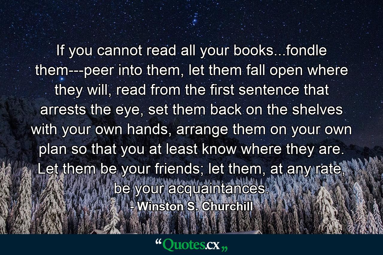 If you cannot read all your books...fondle them---peer into them, let them fall open where they will, read from the first sentence that arrests the eye, set them back on the shelves with your own hands, arrange them on your own plan so that you at least know where they are. Let them be your friends; let them, at any rate, be your acquaintances. - Quote by Winston S. Churchill