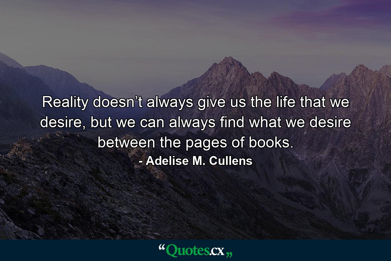 Reality doesn’t always give us the life that we desire, but we can always find what we desire between the pages of books. - Quote by Adelise M. Cullens