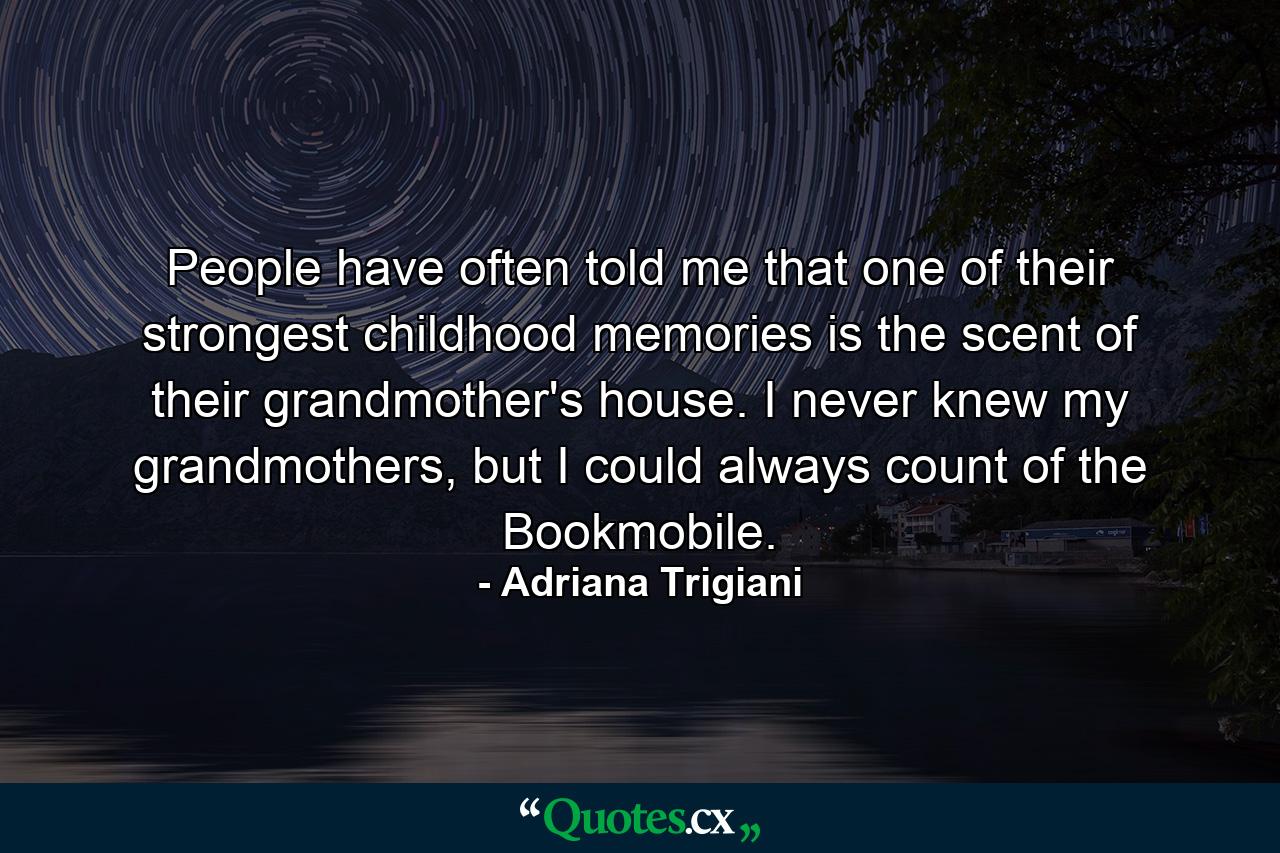 People have often told me that one of their strongest childhood memories is the scent of their grandmother's house. I never knew my grandmothers, but I could always count of the Bookmobile. - Quote by Adriana Trigiani