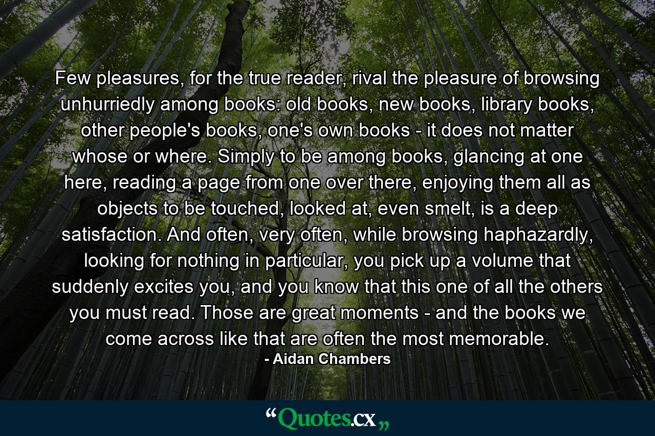 Few pleasures, for the true reader, rival the pleasure of browsing unhurriedly among books: old books, new books, library books, other people's books, one's own books - it does not matter whose or where. Simply to be among books, glancing at one here, reading a page from one over there, enjoying them all as objects to be touched, looked at, even smelt, is a deep satisfaction. And often, very often, while browsing haphazardly, looking for nothing in particular, you pick up a volume that suddenly excites you, and you know that this one of all the others you must read. Those are great moments - and the books we come across like that are often the most memorable. - Quote by Aidan Chambers