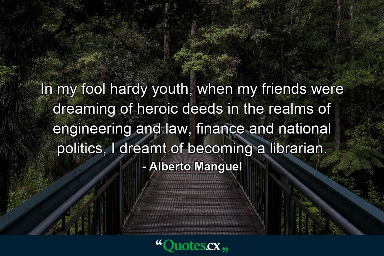 In my fool hardy youth, when my friends were dreaming of heroic deeds in the realms of engineering and law, finance and national politics, I dreamt of becoming a librarian. - Quote by Alberto Manguel