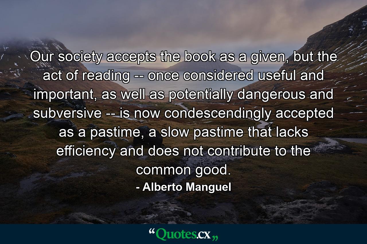 Our society accepts the book as a given, but the act of reading -- once considered useful and important, as well as potentially dangerous and subversive -- is now condescendingly accepted as a pastime, a slow pastime that lacks efficiency and does not contribute to the common good. - Quote by Alberto Manguel