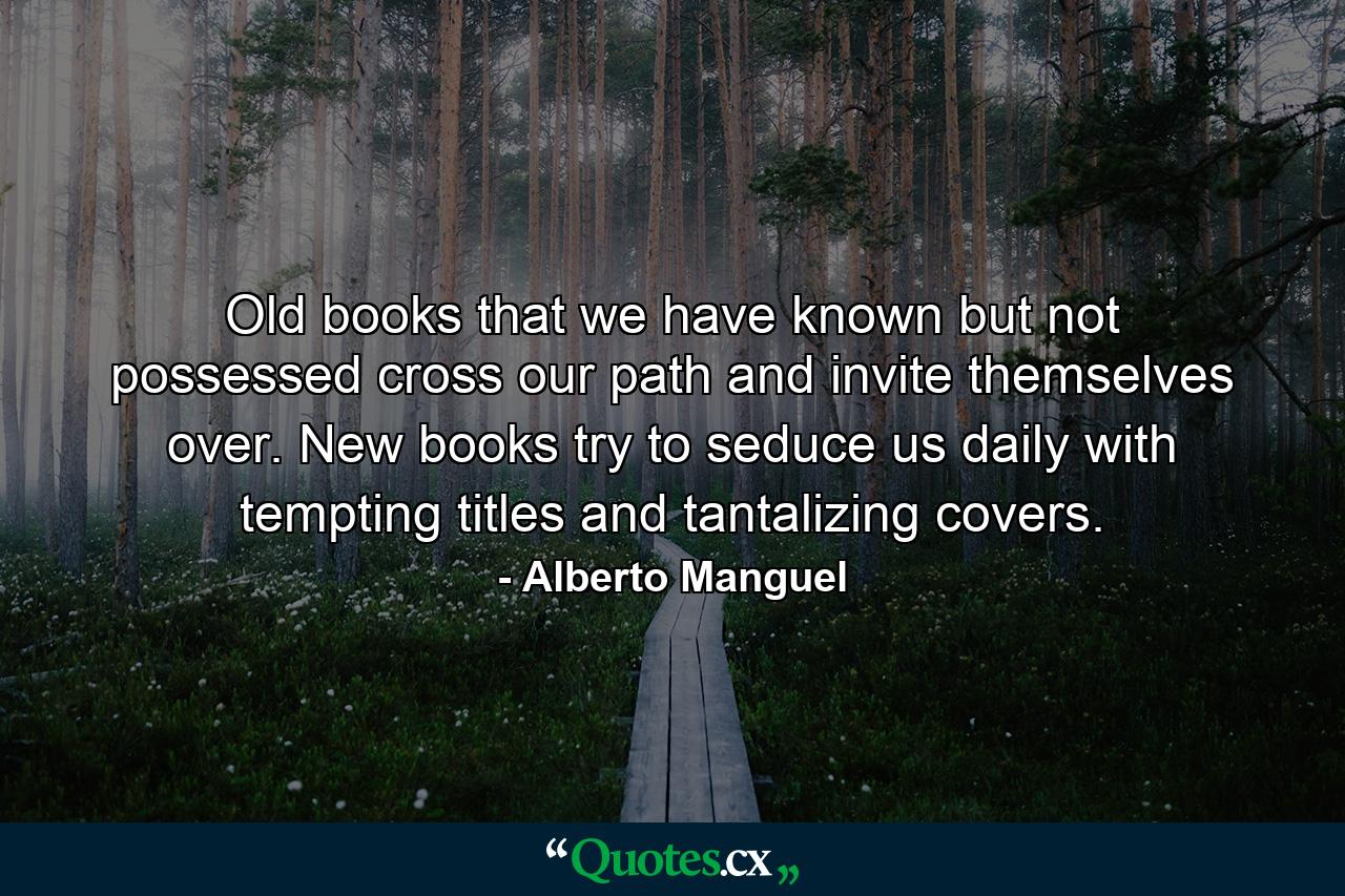 Old books that we have known but not possessed cross our path and invite themselves over. New books try to seduce us daily with tempting titles and tantalizing covers. - Quote by Alberto Manguel