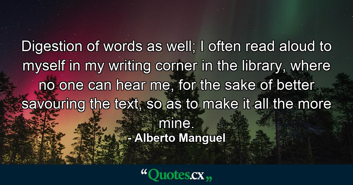 Digestion of words as well; I often read aloud to myself in my writing corner in the library, where no one can hear me, for the sake of better savouring the text, so as to make it all the more mine. - Quote by Alberto Manguel