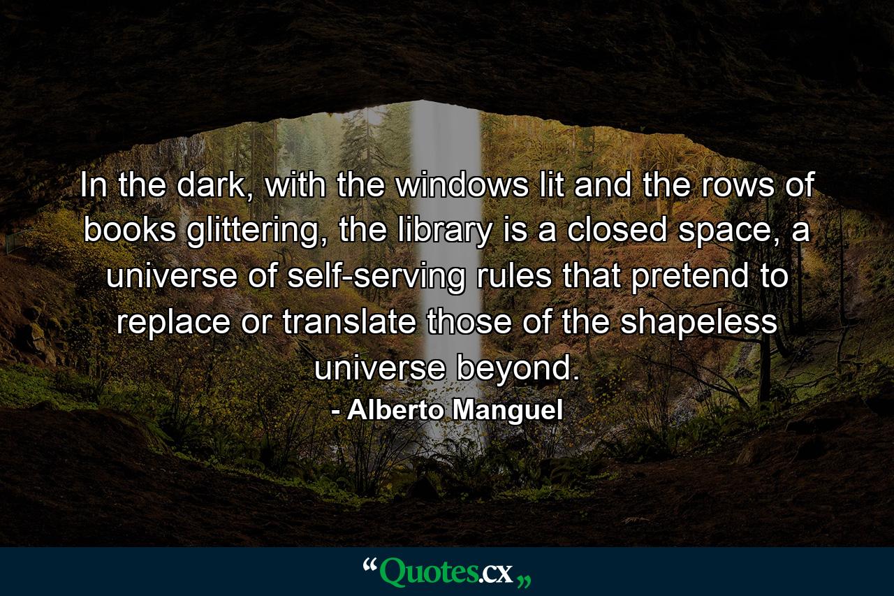 In the dark, with the windows lit and the rows of books glittering, the library is a closed space, a universe of self-serving rules that pretend to replace or translate those of the shapeless universe beyond. - Quote by Alberto Manguel