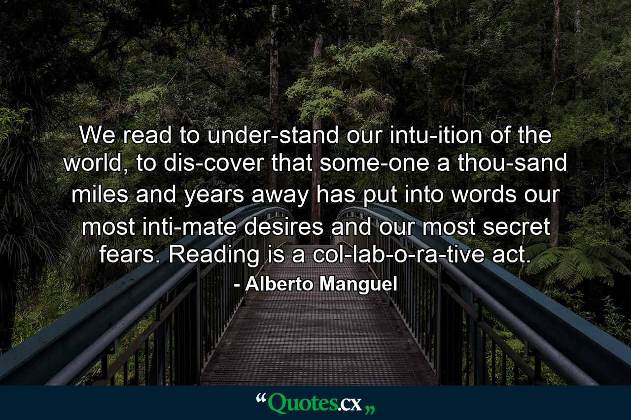 We read to under­stand our intu­ition of the world, to dis­cover that some­one a thou­sand miles and years away has put into words our most inti­mate desires and our most secret fears. Reading is a col­lab­o­ra­tive act. - Quote by Alberto Manguel