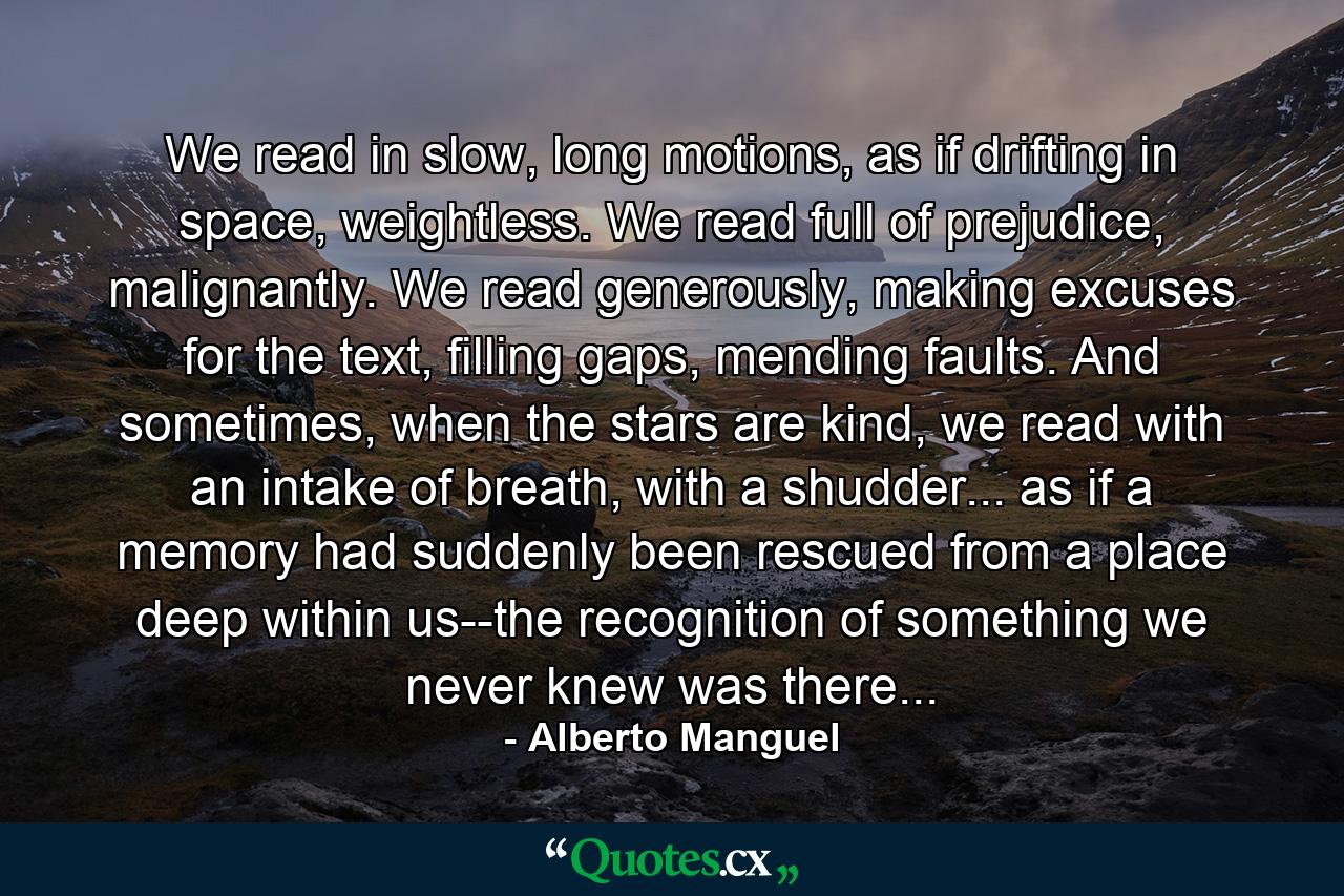 We read in slow, long motions, as if drifting in space, weightless. We read full of prejudice, malignantly. We read generously, making excuses for the text, filling gaps, mending faults. And sometimes, when the stars are kind, we read with an intake of breath, with a shudder... as if a memory had suddenly been rescued from a place deep within us--the recognition of something we never knew was there... - Quote by Alberto Manguel