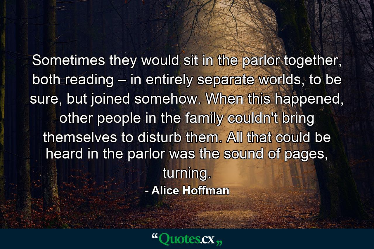 Sometimes they would sit in the parlor together, both reading – in entirely separate worlds, to be sure, but joined somehow. When this happened, other people in the family couldn't bring themselves to disturb them. All that could be heard in the parlor was the sound of pages, turning. - Quote by Alice Hoffman