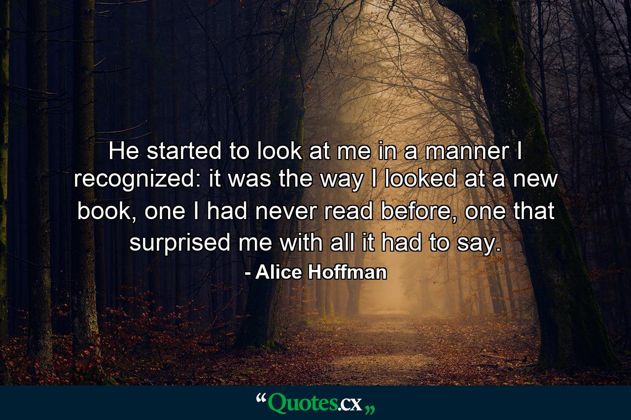 He started to look at me in a manner I recognized: it was the way I looked at a new book, one I had never read before, one that surprised me with all it had to say. - Quote by Alice Hoffman