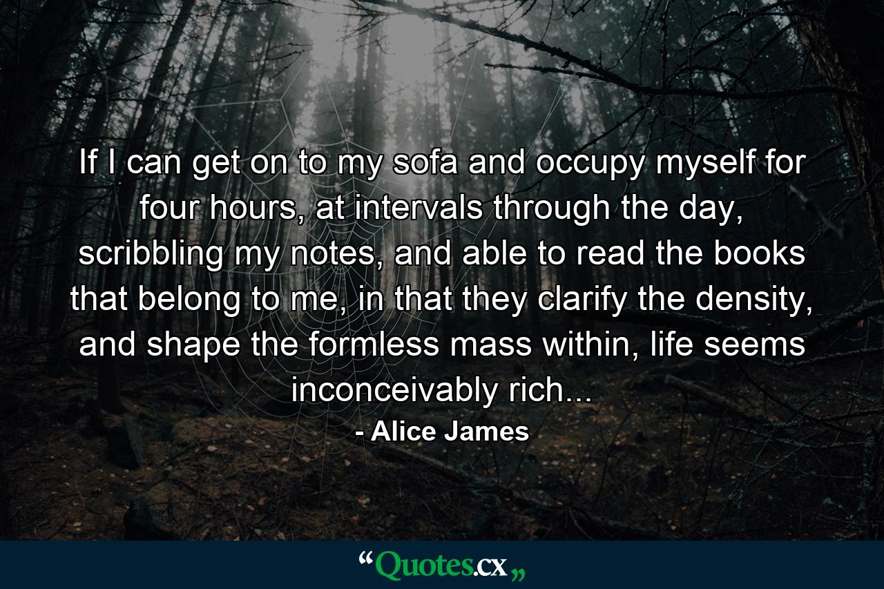 If I can get on to my sofa and occupy myself for four hours, at intervals through the day, scribbling my notes, and able to read the books that belong to me, in that they clarify the density, and shape the formless mass within, life seems inconceivably rich... - Quote by Alice James