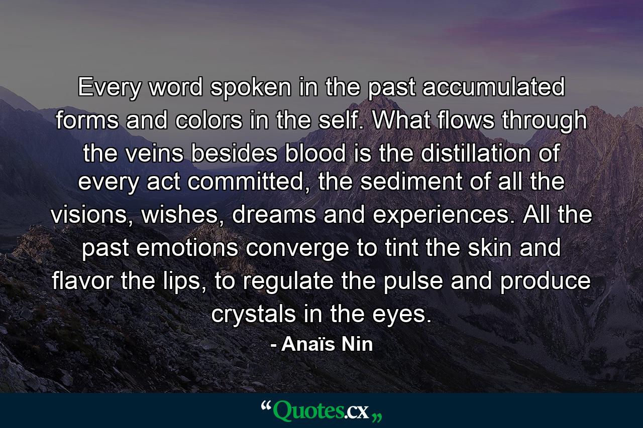 Every word spoken in the past accumulated forms and colors in the self. What flows through the veins besides blood is the distillation of every act committed, the sediment of all the visions, wishes, dreams and experiences. All the past emotions converge to tint the skin and flavor the lips, to regulate the pulse and produce crystals in the eyes. - Quote by Anaïs Nin