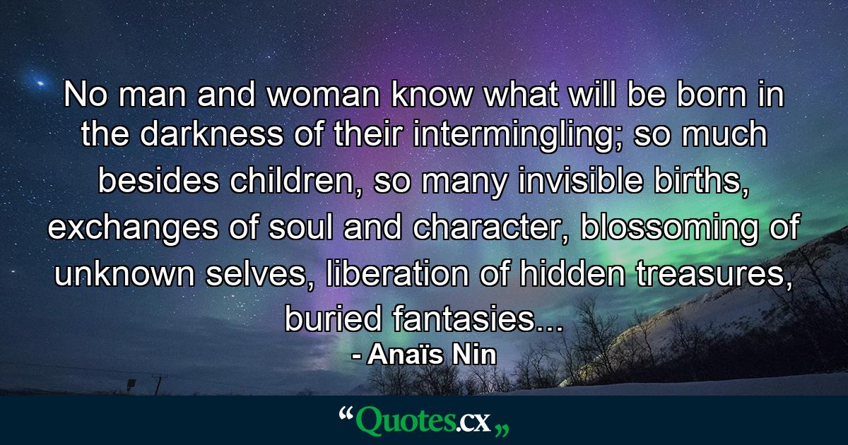 No man and woman know what will be born in the darkness of their intermingling; so much besides children, so many invisible births, exchanges of soul and character, blossoming of unknown selves, liberation of hidden treasures, buried fantasies... - Quote by Anaïs Nin