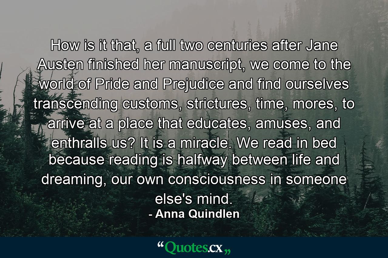 How is it that, a full two centuries after Jane Austen finished her manuscript, we come to the world of Pride and Prejudice and find ourselves transcending customs, strictures, time, mores, to arrive at a place that educates, amuses, and enthralls us? It is a miracle. We read in bed because reading is halfway between life and dreaming, our own consciousness in someone else's mind. - Quote by Anna Quindlen