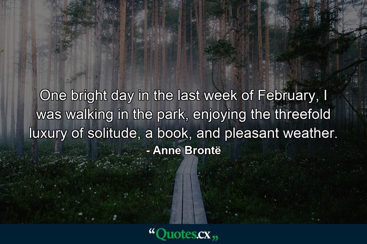 One bright day in the last week of February, I was walking in the park, enjoying the threefold luxury of solitude, a book, and pleasant weather. - Quote by Anne Brontë