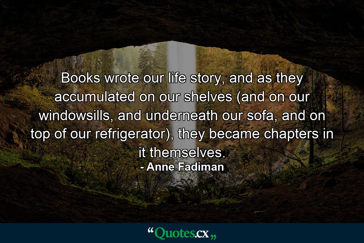 Books wrote our life story, and as they accumulated on our shelves (and on our windowsills, and underneath our sofa, and on top of our refrigerator), they became chapters in it themselves. - Quote by Anne Fadiman