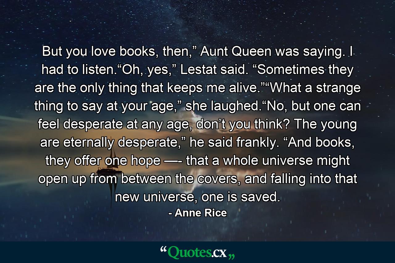 But you love books, then,” Aunt Queen was saying. I had to listen.“Oh, yes,” Lestat said. “Sometimes they are the only thing that keeps me alive.”“What a strange thing to say at your age,” she laughed.“No, but one can feel desperate at any age, don’t you think? The young are eternally desperate,” he said frankly. “And books, they offer one hope —- that a whole universe might open up from between the covers, and falling into that new universe, one is saved. - Quote by Anne Rice