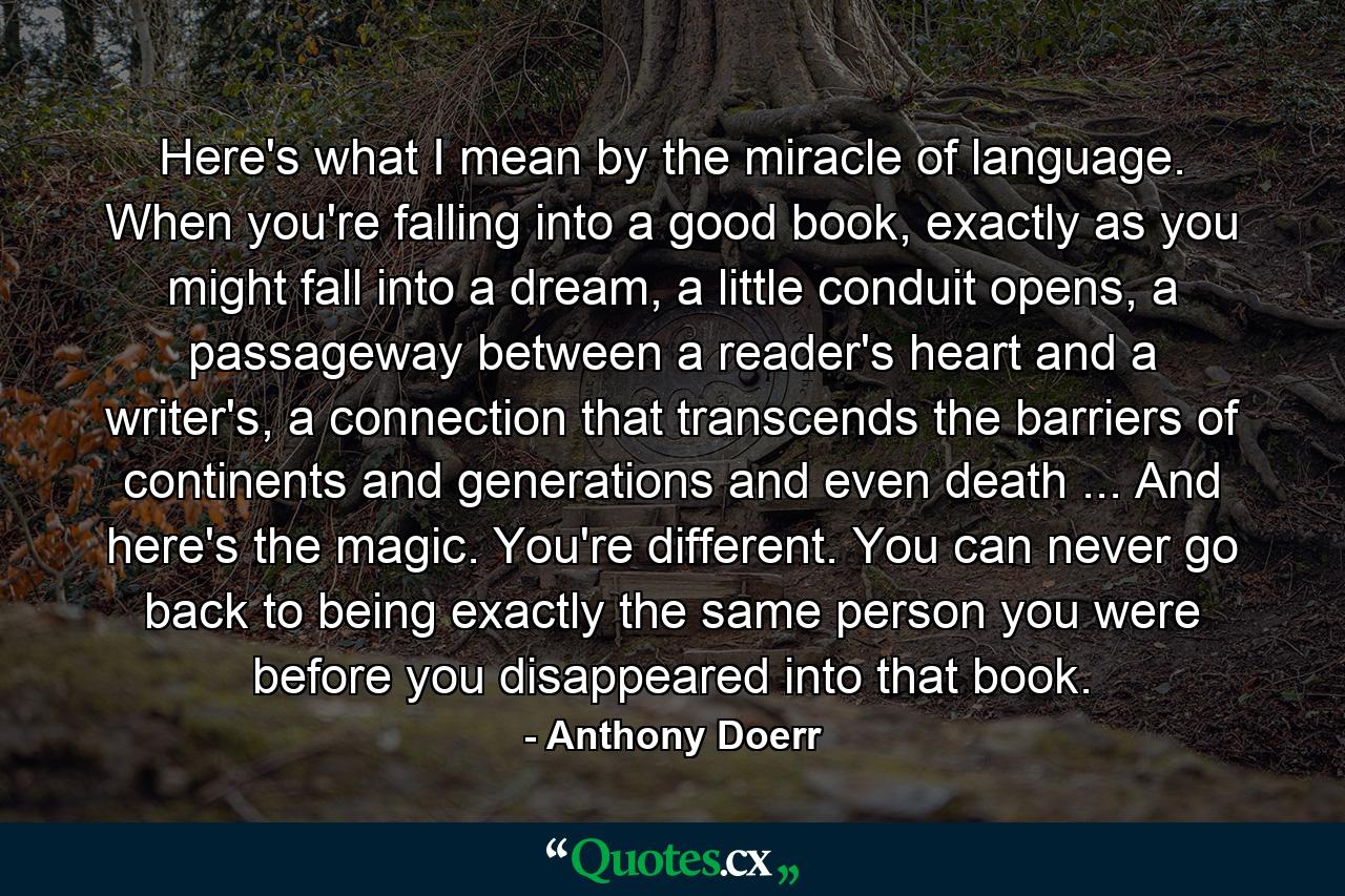 Here's what I mean by the miracle of language. When you're falling into a good book, exactly as you might fall into a dream, a little conduit opens, a passageway between a reader's heart and a writer's, a connection that transcends the barriers of continents and generations and even death ... And here's the magic. You're different. You can never go back to being exactly the same person you were before you disappeared into that book. - Quote by Anthony Doerr