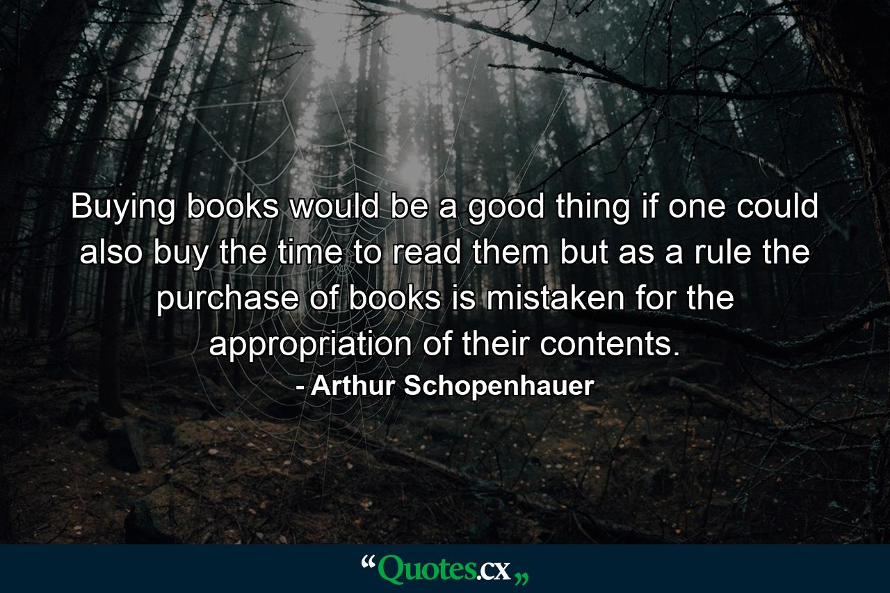 Buying books would be a good thing if one could also buy the time to read them but as a rule the purchase of books is mistaken for the appropriation of their contents. - Quote by Arthur Schopenhauer