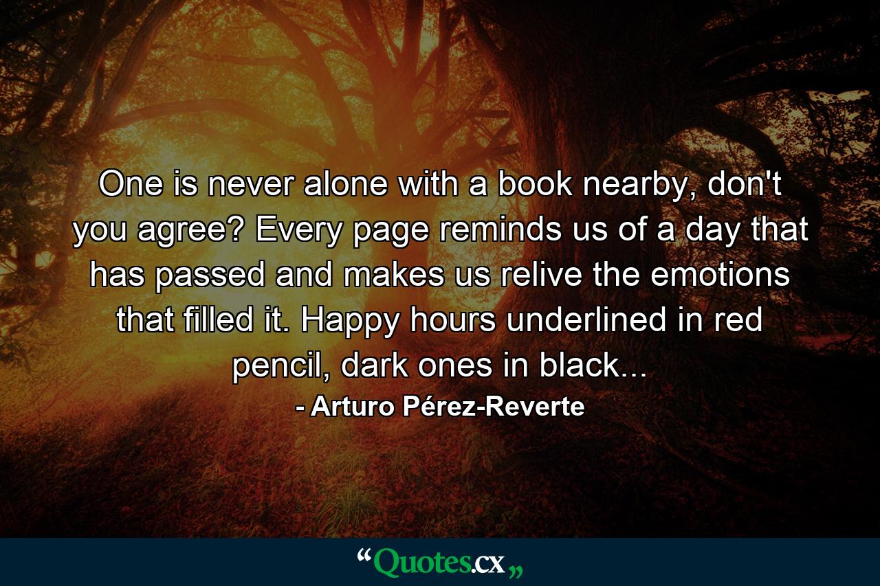 One is never alone with a book nearby, don't you agree? Every page reminds us of a day that has passed and makes us relive the emotions that filled it. Happy hours underlined in red pencil, dark ones in black... - Quote by Arturo Pérez-Reverte