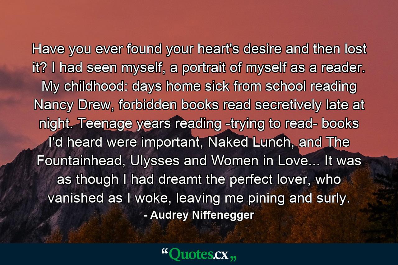 Have you ever found your heart's desire and then lost it? I had seen myself, a portrait of myself as a reader. My childhood: days home sick from school reading Nancy Drew, forbidden books read secretively late at night. Teenage years reading -trying to read- books I'd heard were important, Naked Lunch, and The Fountainhead, Ulysses and Women in Love... It was as though I had dreamt the perfect lover, who vanished as I woke, leaving me pining and surly. - Quote by Audrey Niffenegger