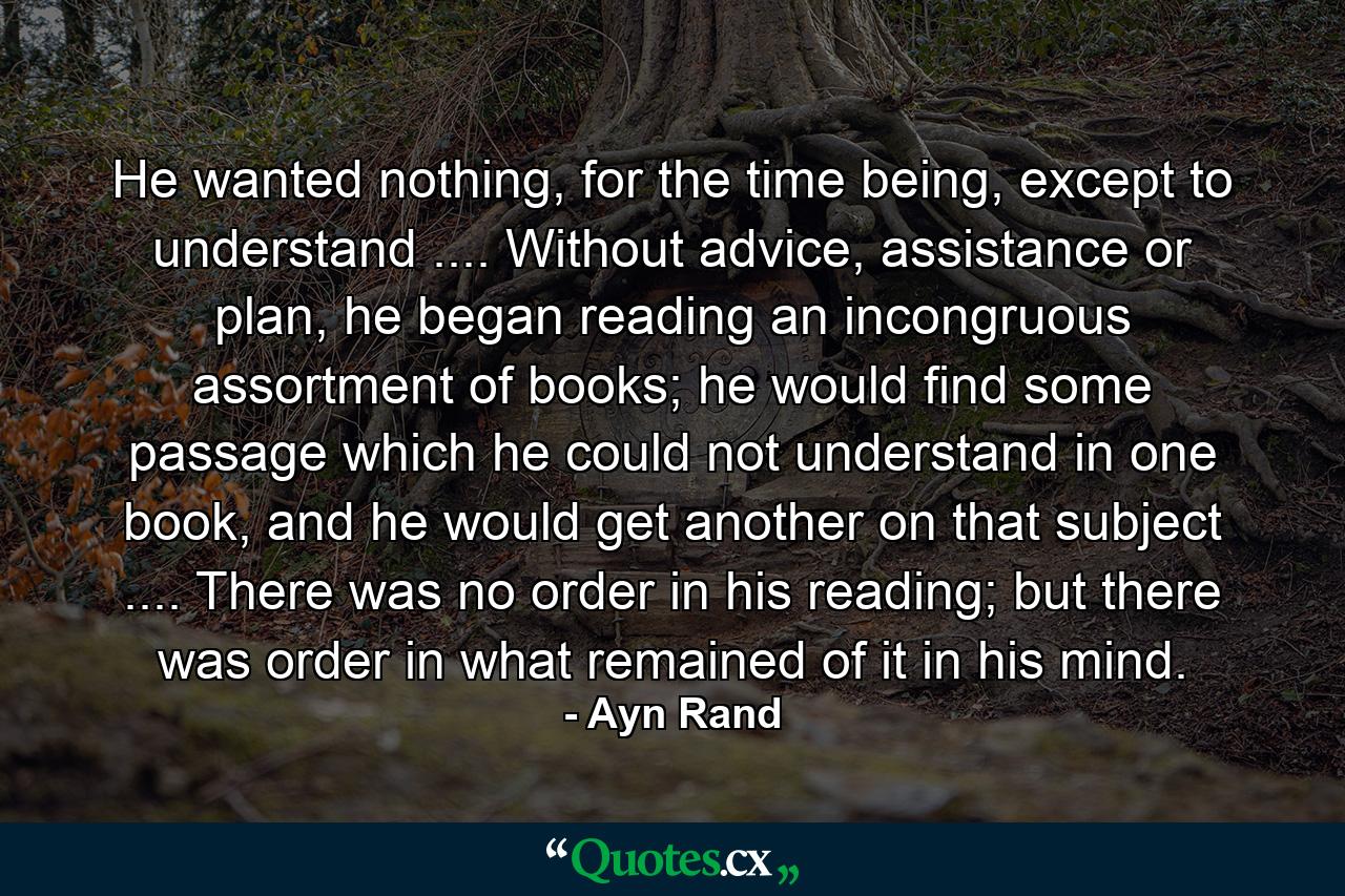 He wanted nothing, for the time being, except to understand .... Without advice, assistance or plan, he began reading an incongruous assortment of books; he would find some passage which he could not understand in one book, and he would get another on that subject .... There was no order in his reading; but there was order in what remained of it in his mind. - Quote by Ayn Rand