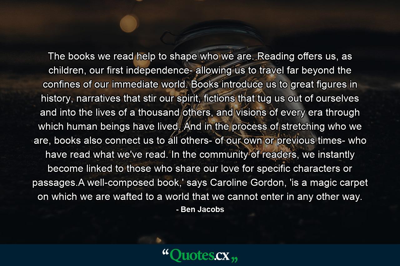 The books we read help to shape who we are. Reading offers us, as children, our first independence- allowing us to travel far beyond the confines of our immediate world. Books introduce us to great figures in history, narratives that stir our spirit, fictions that tug us out of ourselves and into the lives of a thousand others, and visions of every era through which human beings have lived. And in the process of stretching who we are, books also connect us to all others- of our own or previous times- who have read what we've read. In the community of readers, we instantly become linked to those who share our love for specific characters or passages.A well-composed book,' says Caroline Gordon, 'is a magic carpet on which we are wafted to a world that we cannot enter in any other way. - Quote by Ben Jacobs