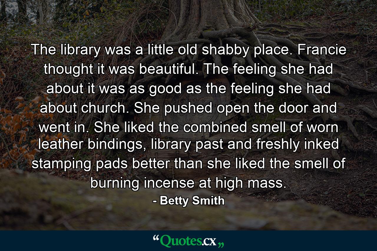 The library was a little old shabby place. Francie thought it was beautiful. The feeling she had about it was as good as the feeling she had about church. She pushed open the door and went in. She liked the combined smell of worn leather bindings, library past and freshly inked stamping pads better than she liked the smell of burning incense at high mass. - Quote by Betty Smith