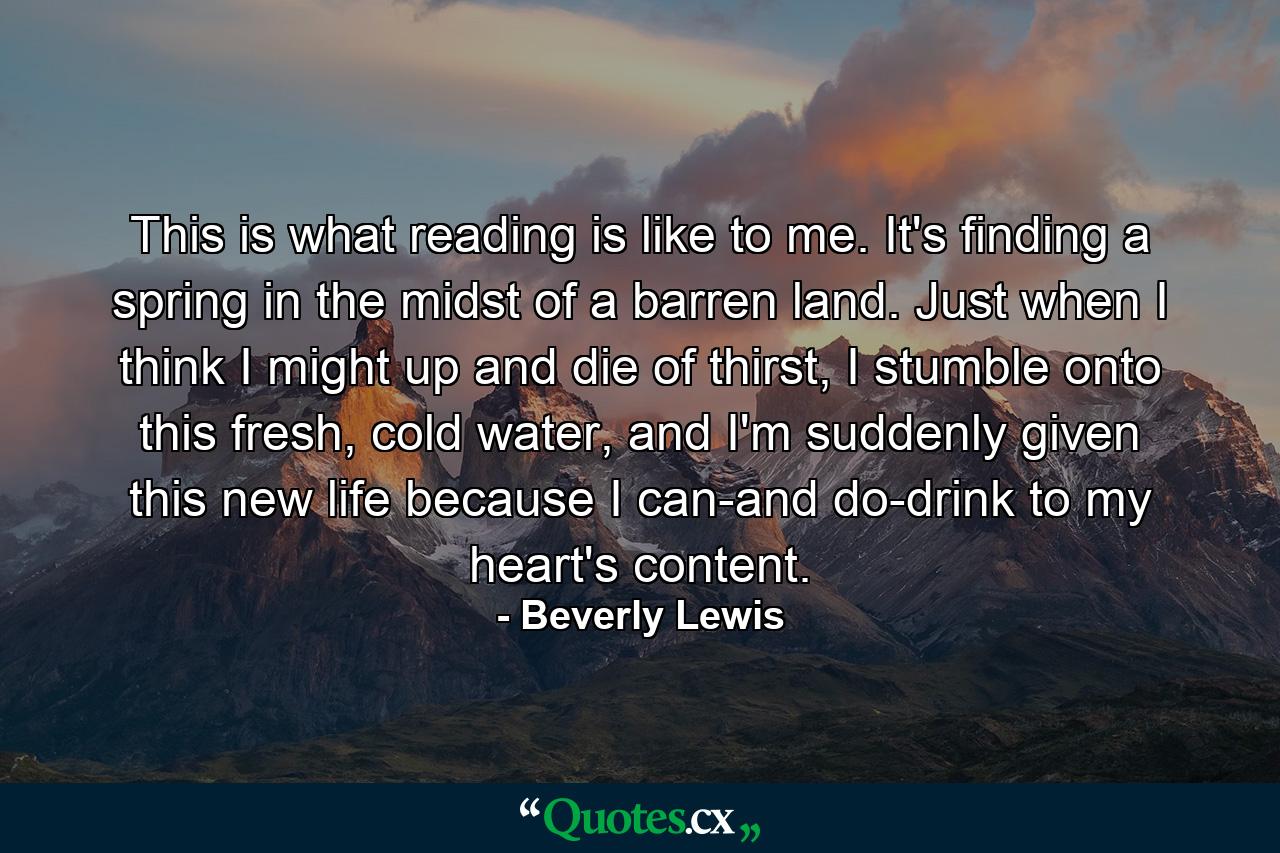 This is what reading is like to me. It's finding a spring in the midst of a barren land. Just when I think I might up and die of thirst, I stumble onto this fresh, cold water, and I'm suddenly given this new life because I can-and do-drink to my heart's content. - Quote by Beverly Lewis