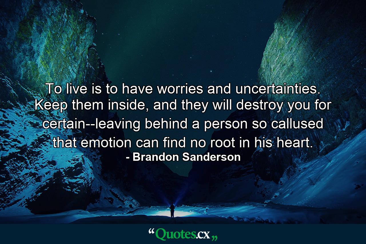 To live is to have worries and uncertainties. Keep them inside, and they will destroy you for certain--leaving behind a person so callused that emotion can find no root in his heart. - Quote by Brandon Sanderson