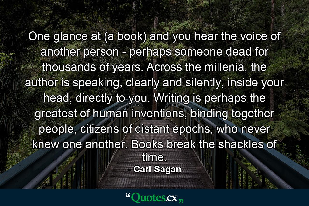 One glance at (a book) and you hear the voice of another person - perhaps someone dead for thousands of years. Across the millenia, the author is speaking, clearly and silently, inside your head, directly to you. Writing is perhaps the greatest of human inventions, binding together people, citizens of distant epochs, who never knew one another. Books break the shackles of time. - Quote by Carl Sagan