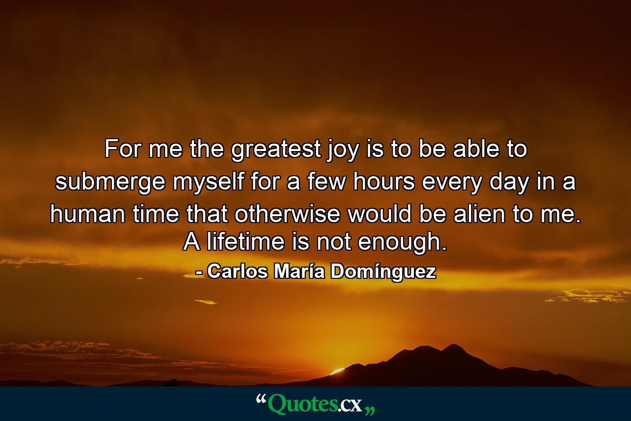 For me the greatest joy is to be able to submerge myself for a few hours every day in a human time that otherwise would be alien to me. A lifetime is not enough. - Quote by Carlos María Domínguez