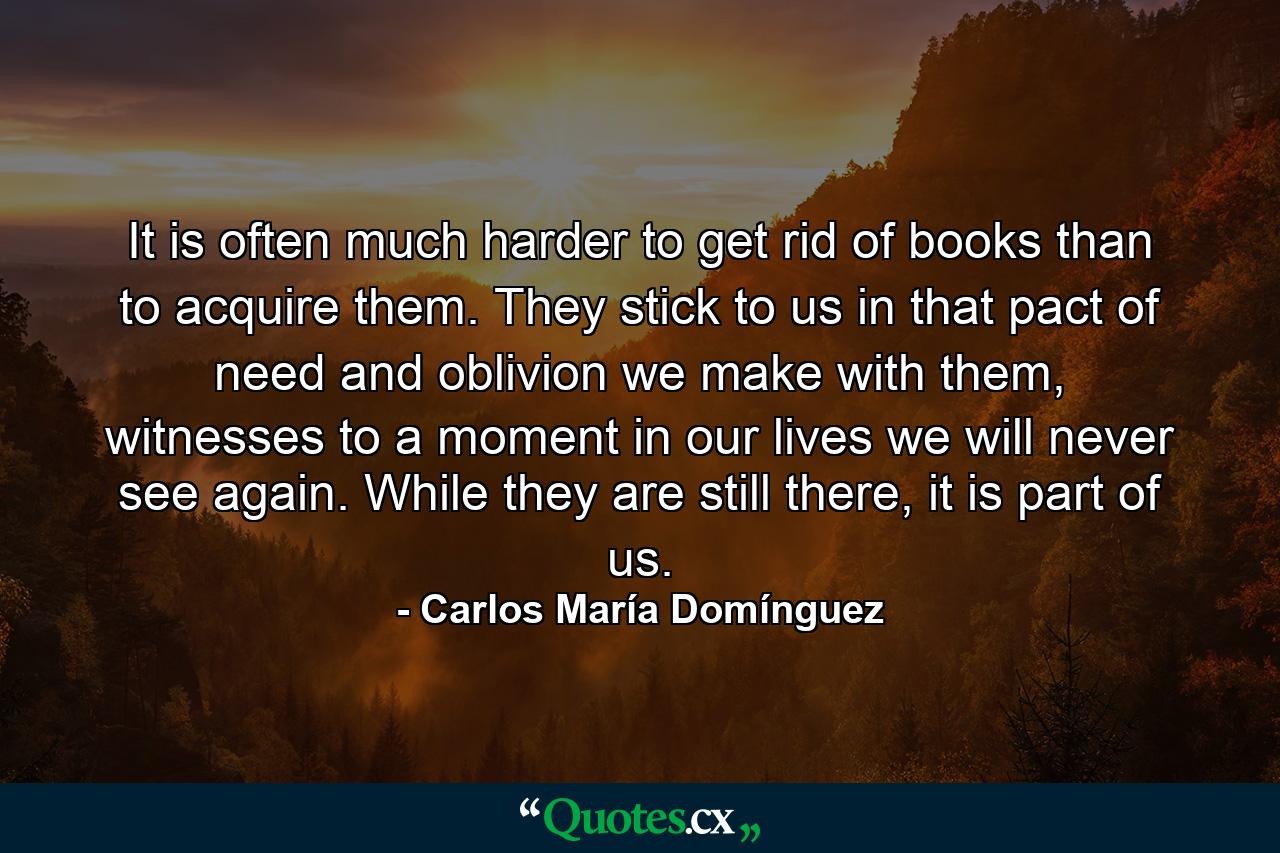 It is often much harder to get rid of books than to acquire them. They stick to us in that pact of need and oblivion we make with them, witnesses to a moment in our lives we will never see again. While they are still there, it is part of us. - Quote by Carlos María Domínguez