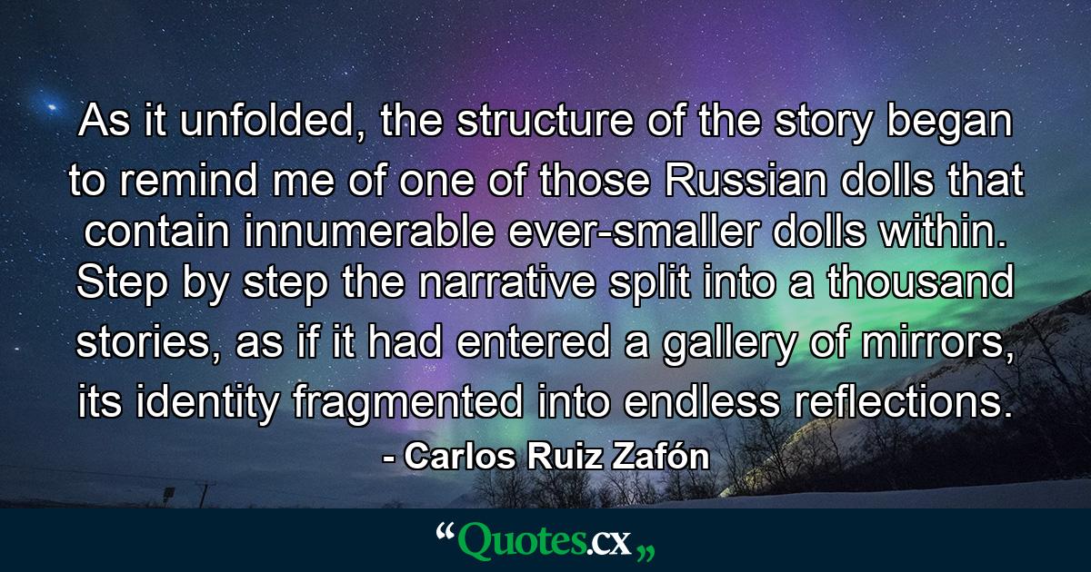 As it unfolded, the structure of the story began to remind me of one of those Russian dolls that contain innumerable ever-smaller dolls within. Step by step the narrative split into a thousand stories, as if it had entered a gallery of mirrors, its identity fragmented into endless reflections. - Quote by Carlos Ruiz Zafón