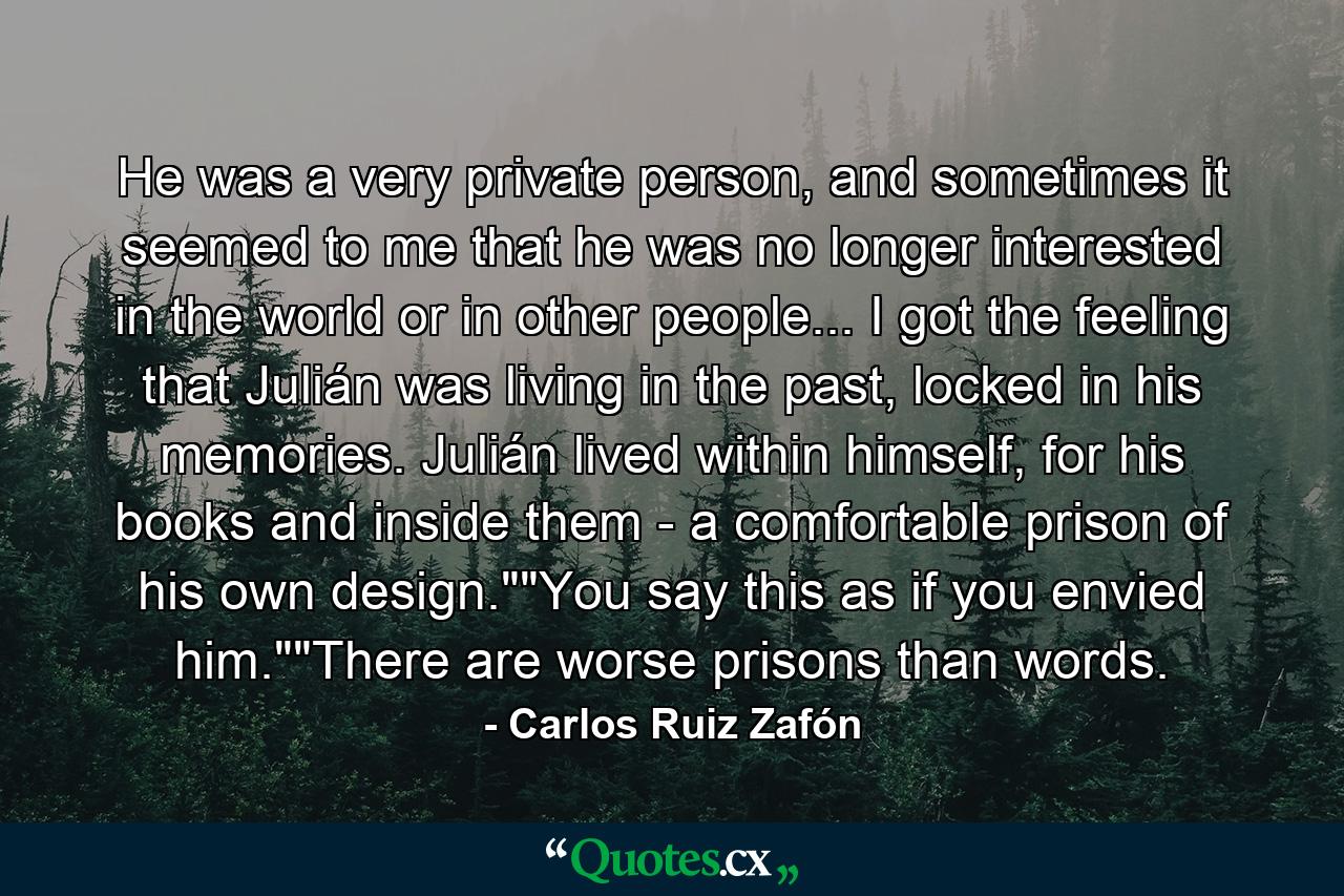 He was a very private person, and sometimes it seemed to me that he was no longer interested in the world or in other people... I got the feeling that Julián was living in the past, locked in his memories. Julián lived within himself, for his books and inside them - a comfortable prison of his own design.