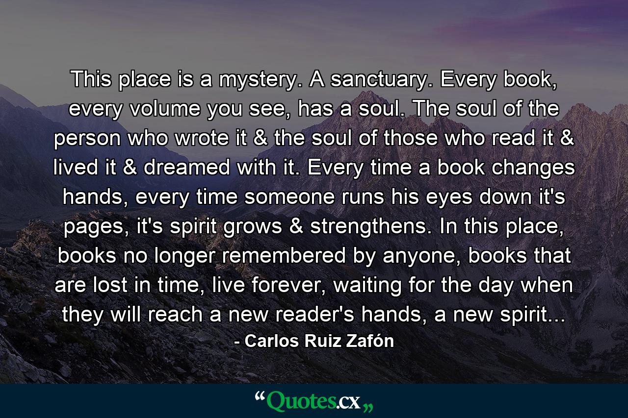 This place is a mystery. A sanctuary. Every book, every volume you see, has a soul. The soul of the person who wrote it & the soul of those who read it & lived it & dreamed with it. Every time a book changes hands, every time someone runs his eyes down it's pages, it's spirit grows & strengthens. In this place, books no longer remembered by anyone, books that are lost in time, live forever, waiting for the day when they will reach a new reader's hands, a new spirit... - Quote by Carlos Ruiz Zafón