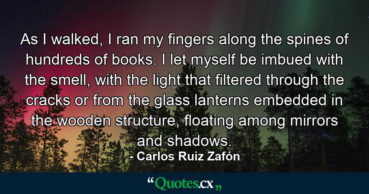 As I walked, I ran my fingers along the spines of hundreds of books. I let myself be imbued with the smell, with the light that filtered through the cracks or from the glass lanterns embedded in the wooden structure, floating among mirrors and shadows. - Quote by Carlos Ruiz Zafón