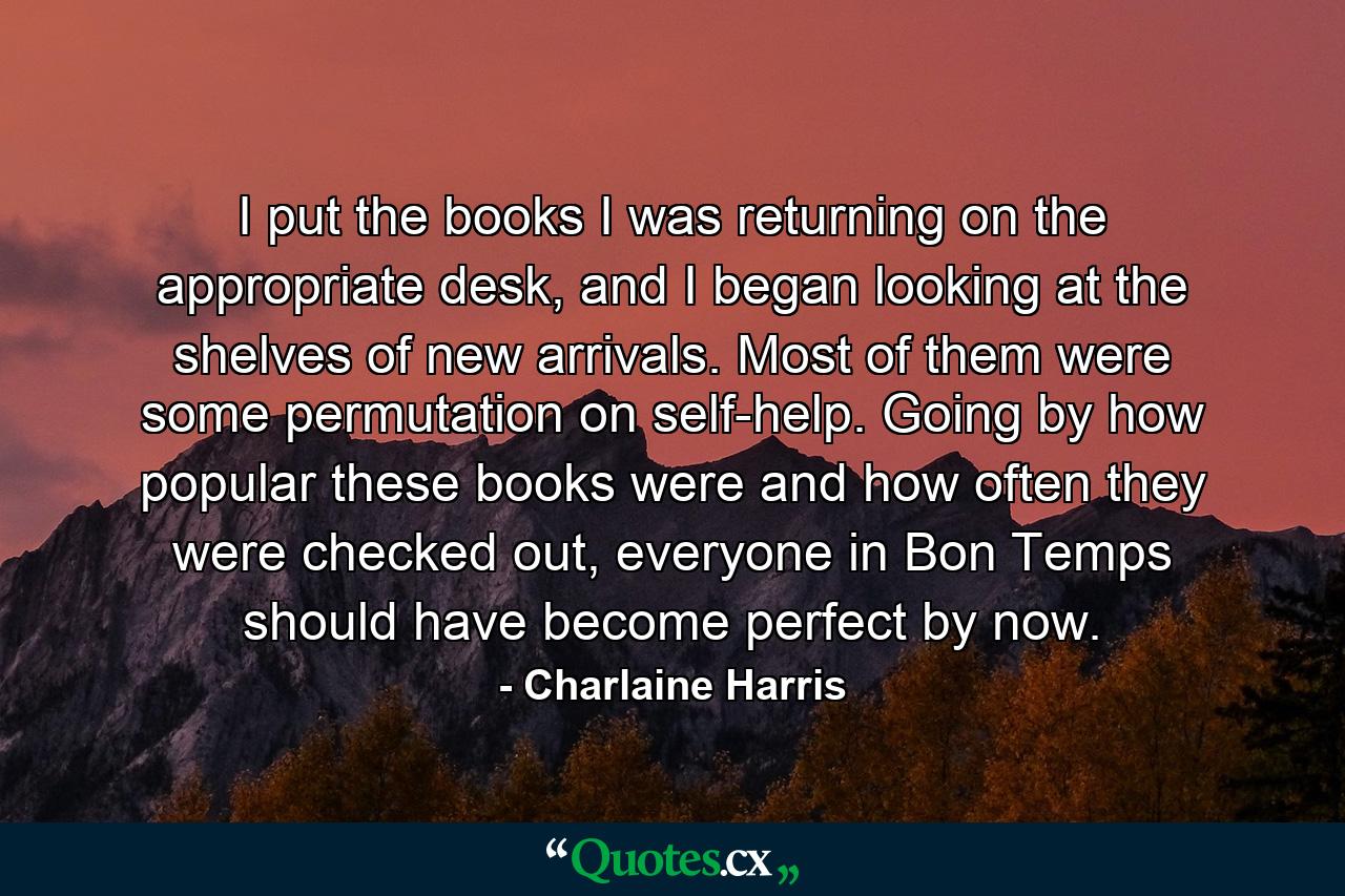 I put the books I was returning on the appropriate desk, and I began looking at the shelves of new arrivals. Most of them were some permutation on self-help. Going by how popular these books were and how often they were checked out, everyone in Bon Temps should have become perfect by now. - Quote by Charlaine Harris