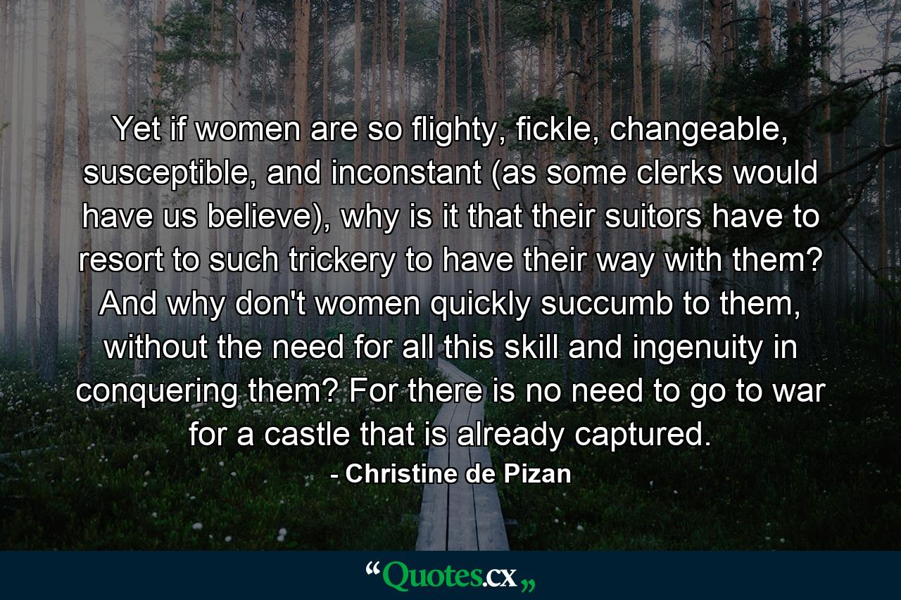 Yet if women are so flighty, fickle, changeable, susceptible, and inconstant (as some clerks would have us believe), why is it that their suitors have to resort to such trickery to have their way with them? And why don't women quickly succumb to them, without the need for all this skill and ingenuity in conquering them? For there is no need to go to war for a castle that is already captured. - Quote by Christine de Pizan