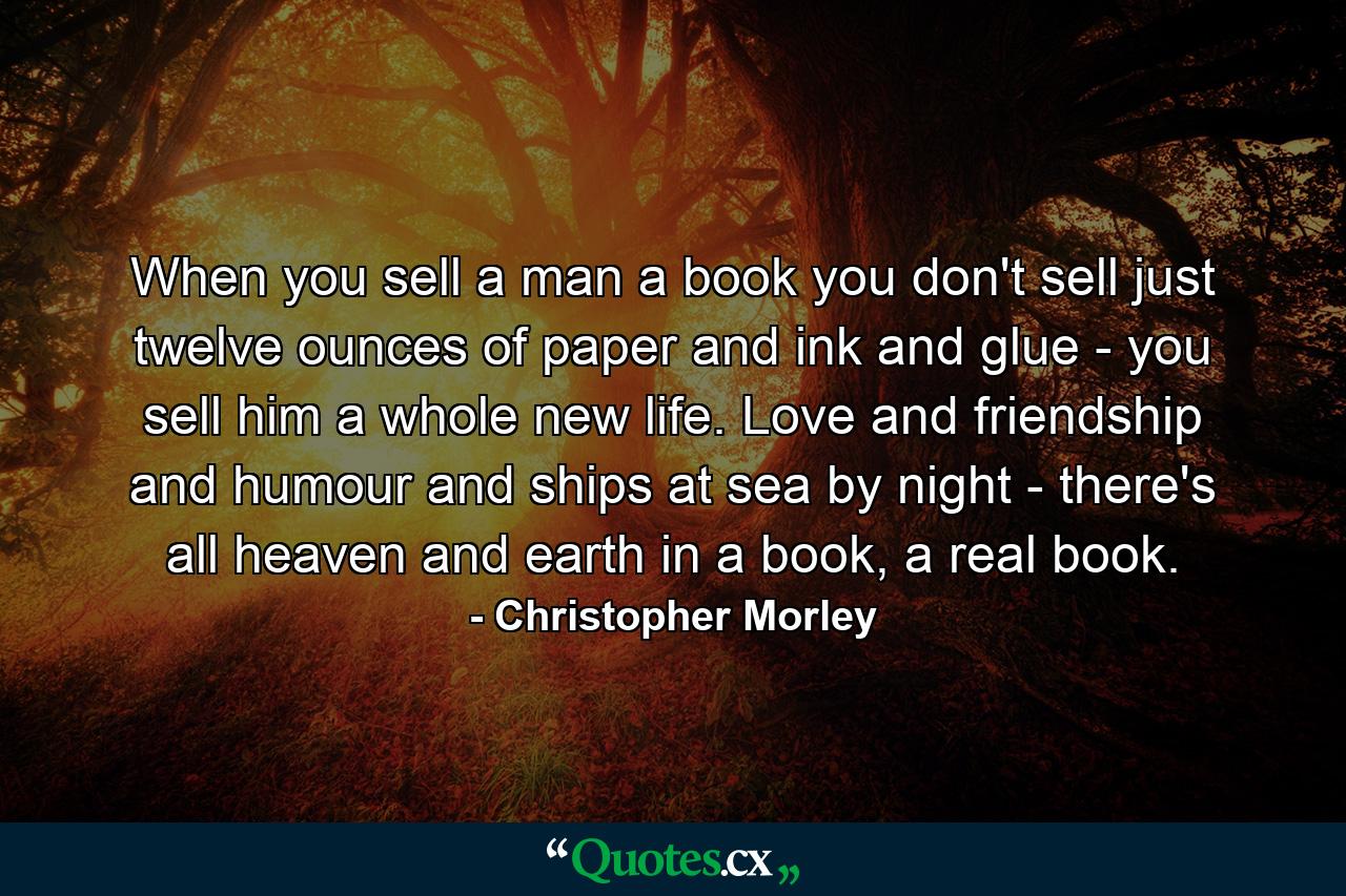 When you sell a man a book you don't sell just twelve ounces of paper and ink and glue - you sell him a whole new life. Love and friendship and humour and ships at sea by night - there's all heaven and earth in a book, a real book. - Quote by Christopher Morley