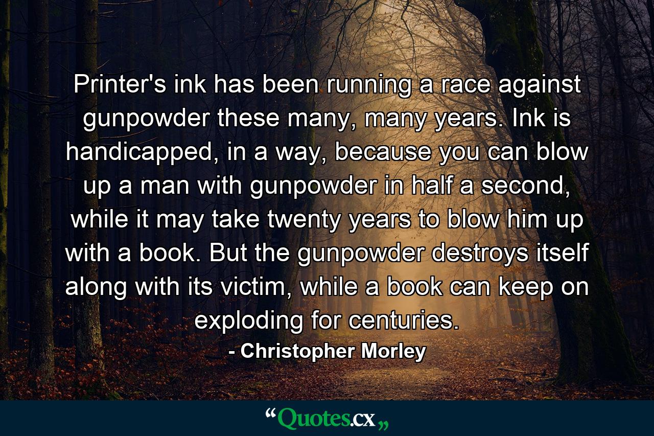 Printer's ink has been running a race against gunpowder these many, many years. Ink is handicapped, in a way, because you can blow up a man with gunpowder in half a second, while it may take twenty years to blow him up with a book. But the gunpowder destroys itself along with its victim, while a book can keep on exploding for centuries. - Quote by Christopher Morley