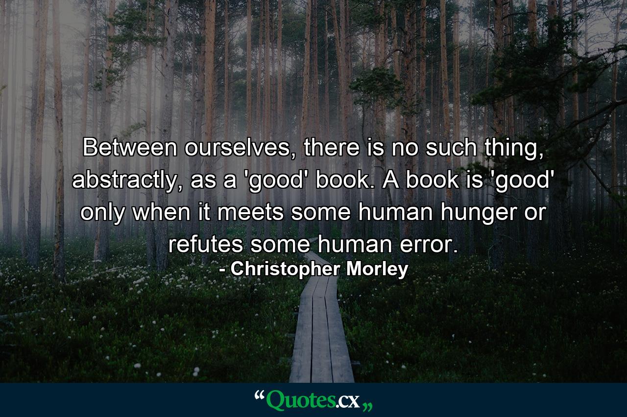 Between ourselves, there is no such thing, abstractly, as a 'good' book. A book is 'good' only when it meets some human hunger or refutes some human error. - Quote by Christopher Morley