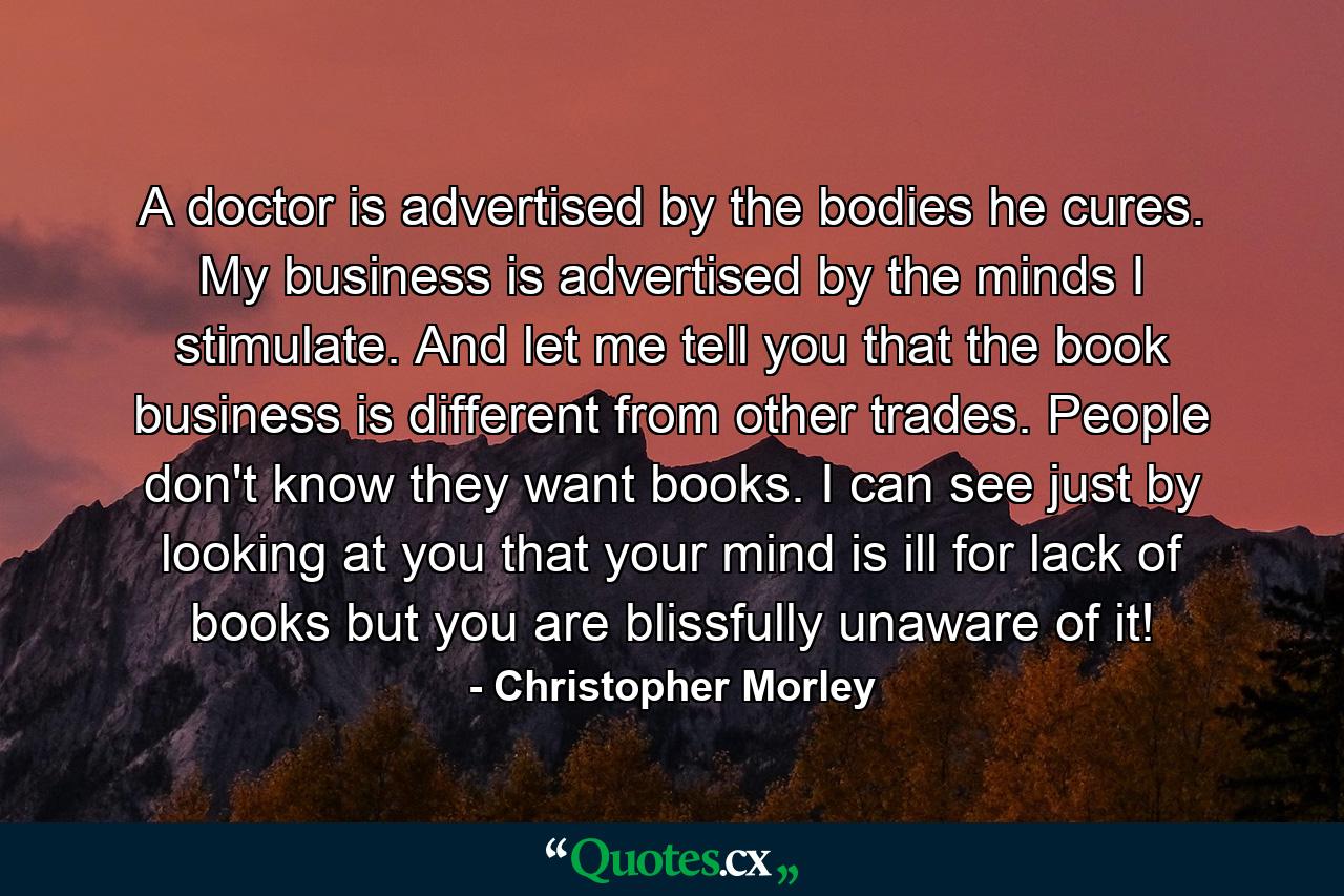 A doctor is advertised by the bodies he cures. My business is advertised by the minds I stimulate. And let me tell you that the book business is different from other trades. People don't know they want books. I can see just by looking at you that your mind is ill for lack of books but you are blissfully unaware of it! - Quote by Christopher Morley