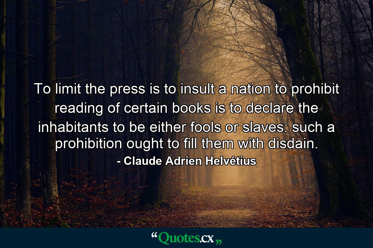 To limit the press is to insult a nation to prohibit reading of certain books is to declare the inhabitants to be either fools or slaves: such a prohibition ought to fill them with disdain. - Quote by Claude Adrien Helvétius