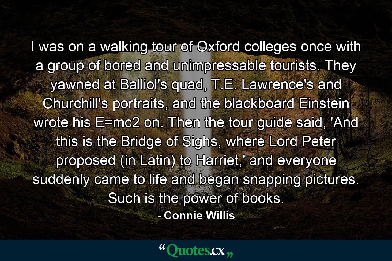 I was on a walking tour of Oxford colleges once with a group of bored and unimpressable tourists. They yawned at Balliol's quad, T.E. Lawrence's and Churchill's portraits, and the blackboard Einstein wrote his E=mc2 on. Then the tour guide said, 'And this is the Bridge of Sighs, where Lord Peter proposed (in Latin) to Harriet,' and everyone suddenly came to life and began snapping pictures. Such is the power of books. - Quote by Connie Willis